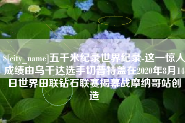 石狮五千米纪录世界纪录-这一惊人成绩由乌干达选手切普特盖在2020年8月14日世界田联钻石联赛揭幕战摩纳哥站创造