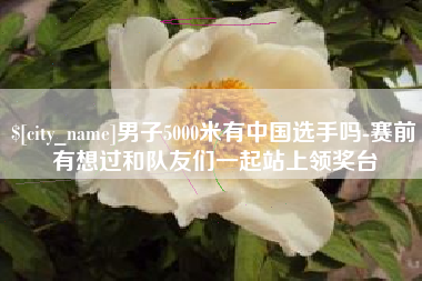 石狮男子5000米有中国选手吗-赛前有想过和队友们一起站上领奖台