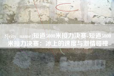 石狮短道5000米接力决赛-短道5000米接力决赛：冰上的速度与激情碰撞