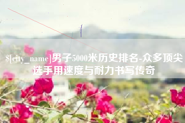 石狮男子5000米历史排名-众多顶尖选手用速度与耐力书写传奇