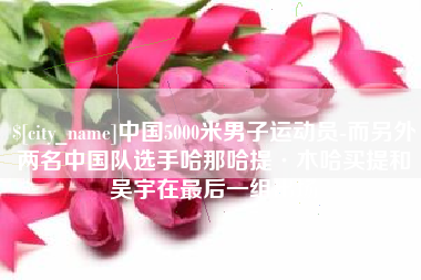 石狮中国5000米男子运动员-而另外两名中国队选手哈那哈提·木哈买提和吴宇在最后一组出场
